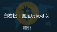 白岩松：国足玩玩可以 真踢就不灵了