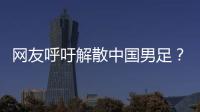 网友呼吁解散中国男足？且慢！一定要小心解散的危害性不可估量�
！