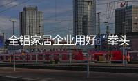 全铝家居企业用好“拳头” 都能成为行业冠军