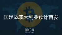 国足战澳大利亚预计首发