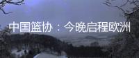 中国篮协：今晚启程欧洲拉练 将打4场热身赛 王浩然成唯一被裁球员