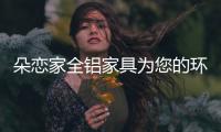朵恋家全铝家具为您的环保生活保驾护航
