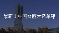 最新！中国女篮大名单缩减至12人，裁掉4人，宫鲁鸣押宝2人有风险