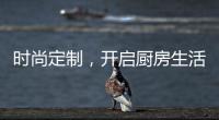 时尚定制�，开启厨房生活新体验