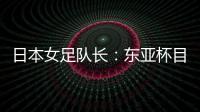 日本女足队长	：东亚杯目标是夺冠，这次比赛是展示自己的机会