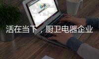 活在当下，厨卫电器企业才有未来可言