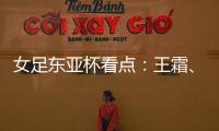 女足东亚杯看点�：王霜
、张琳艳两大核心回归，新人带来活力与速度