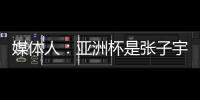 媒体人：亚洲杯是张子宇等新锐作为主力的首次比赛 承载颇多期待