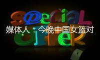 媒体人�：今晚中国女篮对阵澳大利亚热身赛，张子宇将继续缺阵