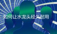 如何让水龙头经久耐用 小编说看五点