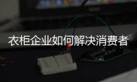 衣柜企业如何解决消费者痛点?如何布局新发展?