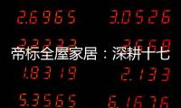 帝标全屋家居：深耕十七载	，用匠心缔造品质生活